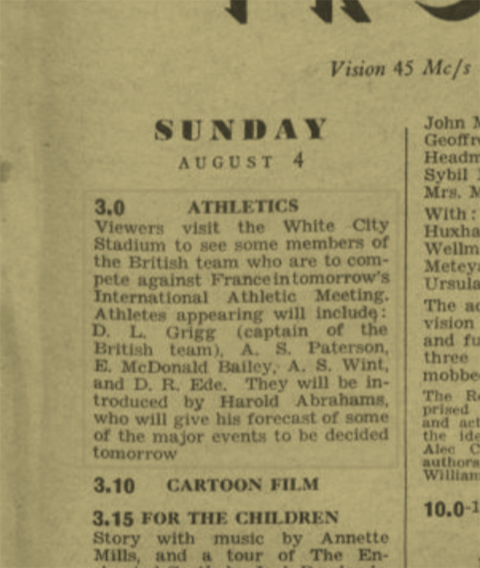 A Radio Times listing
"3.0 Athletics
Viewers visit the White City Stadium to see some members of the British team who are to compete against France in tomorrow's International Athletic Meeting. Athletes appearing will include: D. L. Grigg (captain of the British team), A. S. Paterson, E. McDonald Bailey, A. S. Wint, and D. R. Ede. They will be introduced by Harold Abrahams, who will give his forecast of some of the major events to be decided tomorrow."