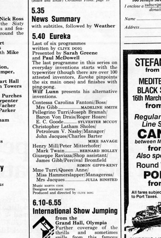 Radio Times listing: 
5.40 Eureka 
Last of six programmes written by CLIVE DOIG 
Presented by Sarah Greene and Paul McDowell 
The last programme in this series on everyday inventions starts with the typewriter (though there are over 100 attested inventors, Eureka pinpoints the six main ones) and finishes with ping-pong. Wilf Lunn presents his alternative inventions. 
Contessa Carolina Fantoni/Boss/ Mrs Gibb.................MADELINE SMITH
Pellegrino Turri/Joseph Bramah/ Baron Von Drais/Roger Hoare/ E. C. Goode.......... SYLVESTER MCCOY
Christopher Latham Sholes/ Petroleum V. Nasby/Manager/ John Jacques/Charles Barter MIKE SAVAGE
Henry Mill/Peter Mitterhofer/ Mark Twain...........BERNARD HOLLEY
Giuseppe Ravizza/Shop assistant/ James Gibb/Percival Bromfield SIMON GIPPS-KENT
Mme Turri/Queen Anne/ Miss Hammerslapper/Manageress/ Mrs Jacques.............. JULIA BINSTED