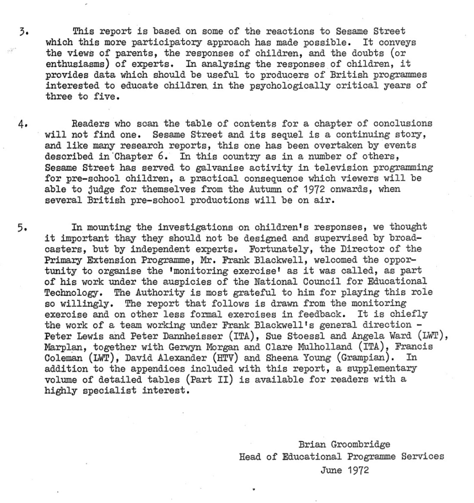 3. This report is based on some of the reactions to Sesame Street which this more participatory approach has made possible. It conveys the views of parents, the responses of children, and the doubts (or enthusiasms) of experts. In analysing the responses of children, it provides data which should be useful to producers of British programmes interested to educate children in the psychologically critical years of three to five.
4, Readers who scan the table of contents for a chapter of conclusions will not find one. Sesame Street and its sequel is a continuing story, and like many research reports, this one has been overtaken by events described in Chapter 6. In this country as in a number of others, Sesame Street has served to galvanise activity in television programming for pre-school children, a practical consequence which viewers will be able to judge for themselves from the Autumn of 1972 onwards, when several British pre-school productions will be on air.
5. In mounting the investigations on children's responses, we thought it important that they should not be designed and supervised by broadcasters, but by independent experts. Fortunately, the Director of the Primary Extension Programme, Mr. Frank Blackwell, welcomed the opportunity to organise the 'monitoring exercise' as it was called, as part of his work under the auspices of the National Council for Educational Technology. The Authority is most grateful to him for playing this role so willingly. The report that follows is drawn from the monitoring exercise and on other less formal exercises in feedback. It is chiefly the work of a team working under Frank Blackwell's general direction - Peter Lewis and Peter Dammheisser (ITA), Sue Stoessl and Angela Ward (IWT), Marplan, together with Gerwyn Morgan and Clare Mulholland (ITA), Francis Coleman (IWT), David Alexander (HTV) and Sheena Young (Grampien). In addition to the appendices included with this report, a supplementary volume of detailed tables (Part II) is available for readers with a highly specialist interest.
Brian Groombridge Head of Educational Programme Services June 1972
