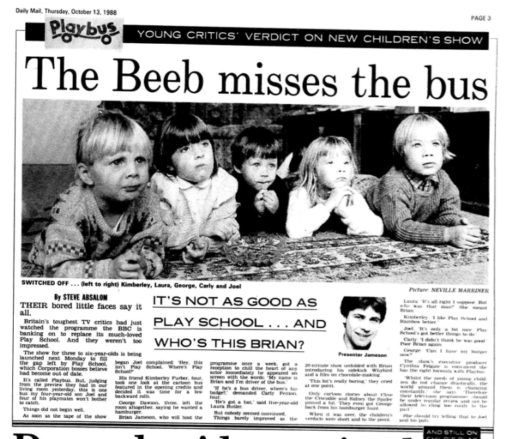 YOUNG CRITICS' VERDICT ON NEW CHILDREN'S SHOW
THE BEEB MISSES THE BUS

THEIR bored little faces say it all. 

Britain's toughest TV critics had just watched the programme the BBC is banking on to replace its much-loved Play School. And they weren't too impressed. 

The show for three to six-year-olds is being launched next Monday to fill the gap left by Play School, which Corporation bosses believe had become out of date. 

It's called Playbus. But, judging from the preview they had in our living room yesterday, this is one bus my four-year-old son Joel and four of his playmates won't bother to catch. 

Things did not begin well. 

As soon as the tape of the show began Joel complained: 'Hey, this isn't Play School. Where's Play School?' 

His friend Kimberley Furber, four, took one look at the cartoon bus featured in the opening credits and decided it was time for a few backward rolls. 

George Dawson, three, left the room altogether, saying he wanted a hamburger. 

Brian Jameson, who will host the programme once a week, got a reception to chill the heart of any actor immediately he appeared oh screen with the words: 'Mv name is Brian and I'm driver of the bus.' 

'If he's a bus driver. Where's his badge?.' demanded Carly Fenton, four. 

'He's got a hat,' said five-year-old Laura Butler. 

But nobody seemed convinced. 

Things barely improved as the 20-minute show unfolded with Brian introducing his sidekick Whybird and a film on chocolate-making. 

'This bit's really boring.' they cried at one point. 

Only cartoon stories about Clive the Crocodile and Sidney the Spider proved a hit. They even got George buck from his hamburger hunt. 

When it was over, the children's verdicts were short and to the point.

Laura: 'It's all right I suppose. But who whs that man?' she meant Brian.

Kimberley 'I like Play School and Rainbow better.' 

Joel: 'It's only a bit nice. Play School's got better things to do ' 

Carly: '1 didn't think he was good.' Poor Brian again. 

George: 'Can I have my burger now?' 

The show's executive producer Cynthia Feigate is convinred she has the right formula with Playbus.

'Whilst the minds of young children do not change drastically, the world around them is changing constantly.' she says, 'Therefore their television programmes should be under regular review and not lie allowed to cling too closely to the past.' 

She should try telling that to Joel and his pals.