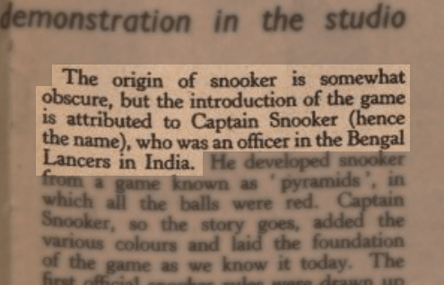 "The introduction of snooker is somewhat obscure, but the introduction of the game is attributed to Captain Snooker (hence the name), who was an officer in the Bengal Lancers in India".