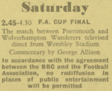 "The match between Portsmouth and Wolverhampton Wanderers televised direct from Wembley Stadium.
In accordance with the agreement between the BBC and the Football Association, no rediffusion in places of public entertainment will be permitted."
